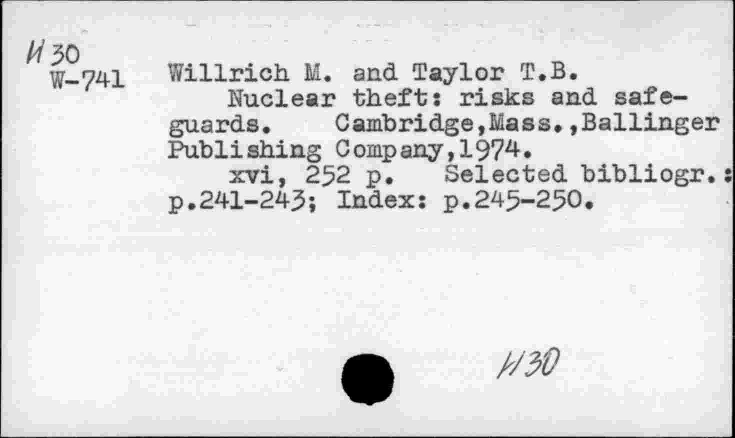 ﻿W-741
Willrich M. and Taylor T.B.
Nuclear thefts risks and safeguards. Cambridge,Mass.»Ballinger Publishing Company,1974.
xvi, 252 p. Selected bibliogr.: p.241-243; Index: p.245-250.
